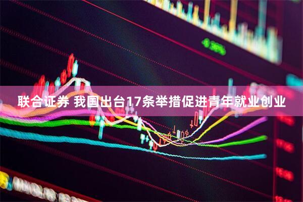 联合证券 我国出台17条举措促进青年就业创业