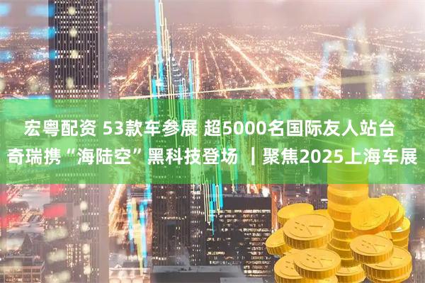 宏粤配资 53款车参展 超5000名国际友人站台 奇瑞携“海陆空”黑科技登场 ｜聚焦2025上海车展