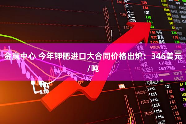 金赢中心 今年钾肥进口大合同价格出炉：346美元/吨