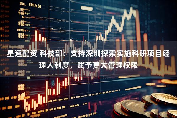 星速配资 科技部：支持深圳探索实施科研项目经理人制度，赋予更大管理权限