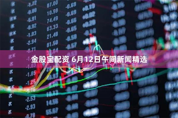 金股宝配资 6月12日午间新闻精选