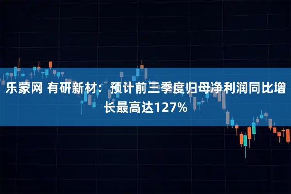 乐蒙网 有研新材：预计前三季度归母净利润同比增长最高达127%