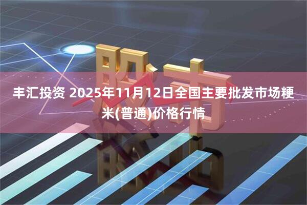 丰汇投资 2025年11月12日全国主要批发市场粳米(普通)价格行情