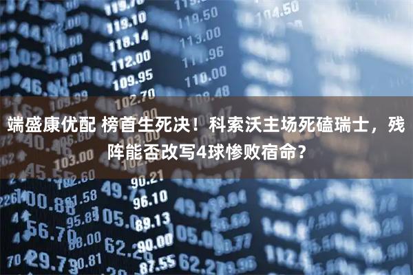 端盛康优配 榜首生死决！科索沃主场死磕瑞士，残阵能否改写4球惨败宿命？