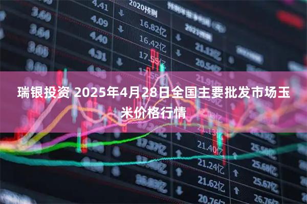 瑞银投资 2025年4月28日全国主要批发市场玉米价格行情