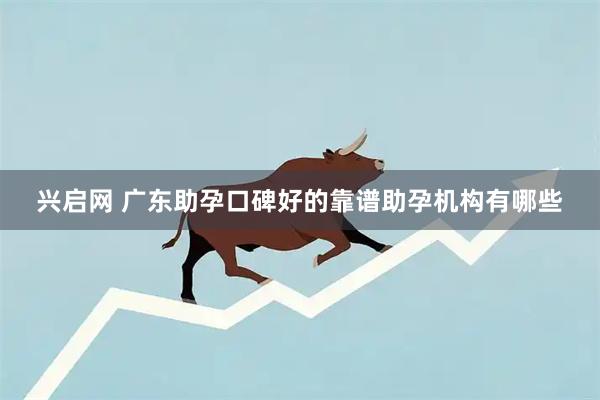 兴启网 广东助孕口碑好的靠谱助孕机构有哪些