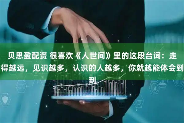 贝思盈配资 很喜欢《人世间》里的这段台词：走得越远，见识越多，认识的人越多，你就越能体会到