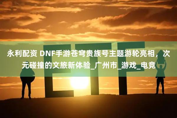 永利配资 DNF手游苍穹贵族号主题游轮亮相，次元碰撞的文旅新体验_广州市_游戏_电竞