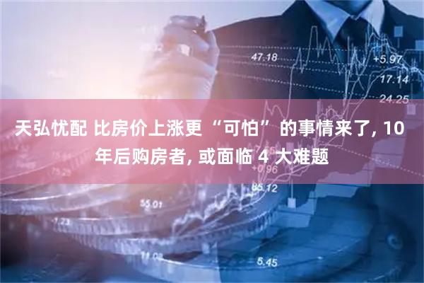 天弘忧配 比房价上涨更 “可怕” 的事情来了, 10 年后购房者, 或面临 4 大难题
