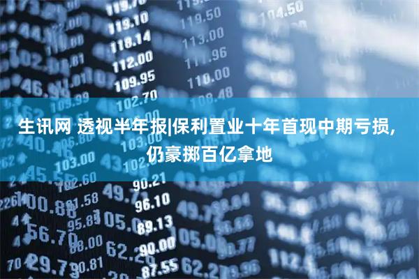 生讯网 透视半年报|保利置业十年首现中期亏损, 仍豪掷百亿拿地