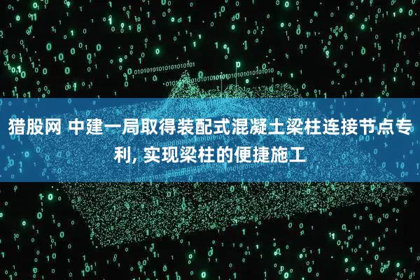 猎股网 中建一局取得装配式混凝土梁柱连接节点专利, 实现梁柱的便捷施工
